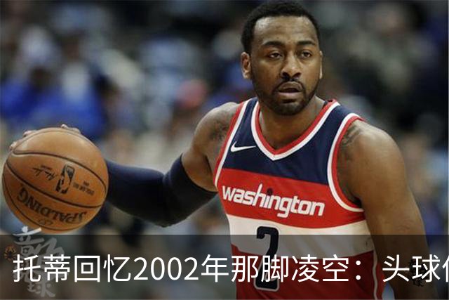 托蒂回忆2002年那脚凌空：头球停球后转身抽射死角